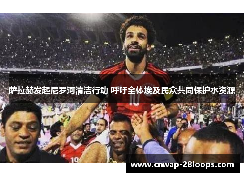 萨拉赫发起尼罗河清洁行动 呼吁全体埃及民众共同保护水资源 萨拉赫发起尼罗河清洁行动 呼吁全体埃及民众共同保护水资源