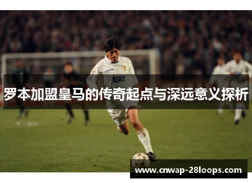 罗本加盟皇马的传奇起点与深远意义探析