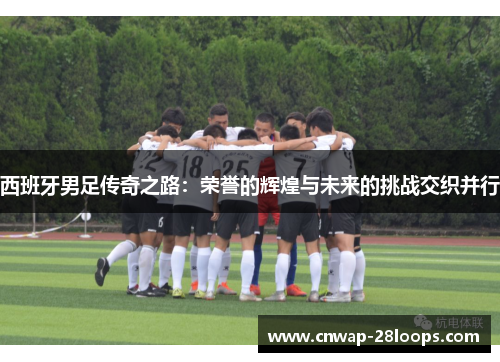 西班牙男足传奇之路：荣誉的辉煌与未来的挑战交织并行