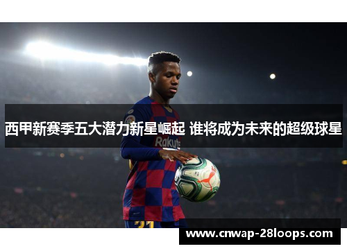 西甲新赛季五大潜力新星崛起 谁将成为未来的超级球星 西甲新赛季五大潜力新星崛起 谁将成为未来的超级球星