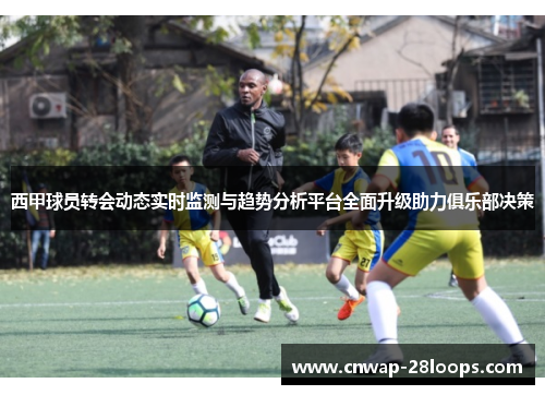 西甲球员转会动态实时监测与趋势分析平台全面升级助力俱乐部决策 西甲球员转会动态实时监测与趋势分析平台全面升级助力俱乐部决策