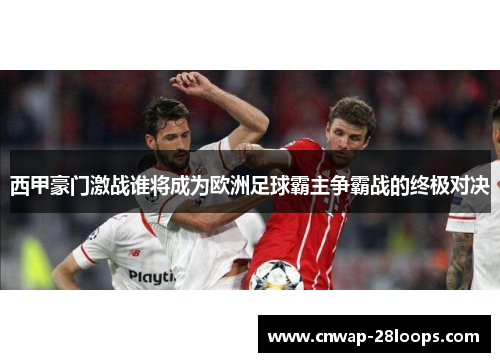 西甲豪门激战谁将成为欧洲足球霸主争霸战的终极对决 西甲豪门激战谁将成为欧洲足球霸主争霸战的终极对决