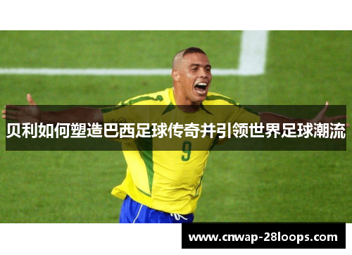 贝利如何塑造巴西足球传奇并引领世界足球潮流