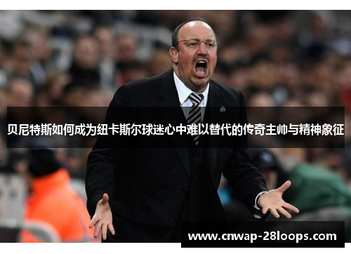 贝尼特斯如何成为纽卡斯尔球迷心中难以替代的传奇主帅与精神象征 贝尼特斯如何成为纽卡斯尔球迷心中难以替代的传奇主帅与精神象征