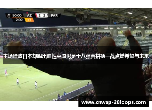 主场惜败日本却踢出血性中国男足十八强赛拼搏一战点燃希望与未来