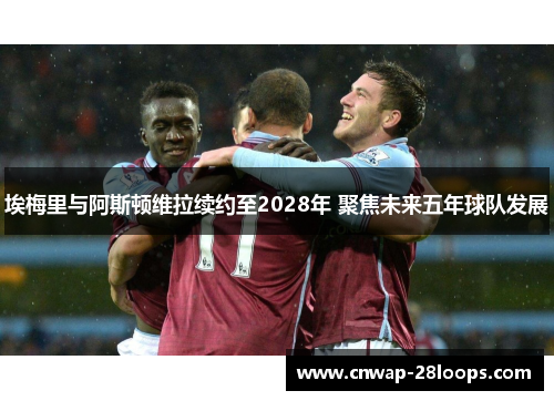 埃梅里与阿斯顿维拉续约至2028年 聚焦未来五年球队发展
