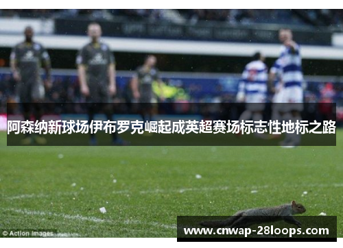 阿森纳新球场伊布罗克崛起成英超赛场标志性地标之路 阿森纳新球场伊布罗克崛起成英超赛场标志性地标之路