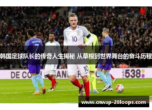 韩国足球队长的传奇人生揭秘 从草根到世界舞台的奋斗历程 韩国足球队长的传奇人生揭秘 从草根到世界舞台的奋斗历程