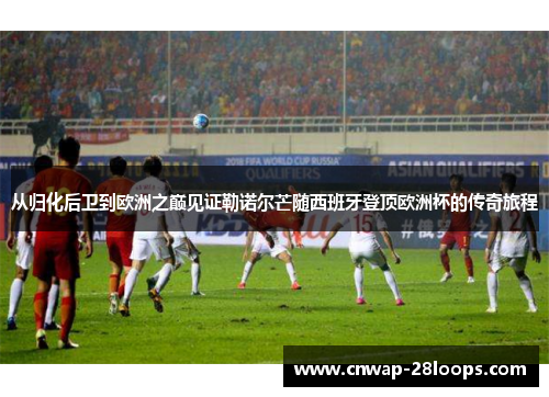 从归化后卫到欧洲之巅见证勒诺尔芒随西班牙登顶欧洲杯的传奇旅程 从归化后卫到欧洲之巅见证勒诺尔芒随西班牙登顶欧洲杯的传奇旅程